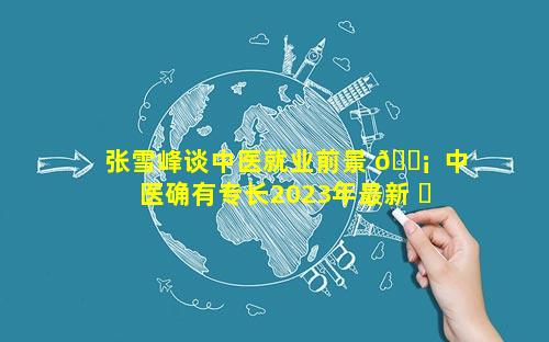 张雪峰谈中医就业前景 🐡  中医确有专长2023年最新 ☘ 政策
